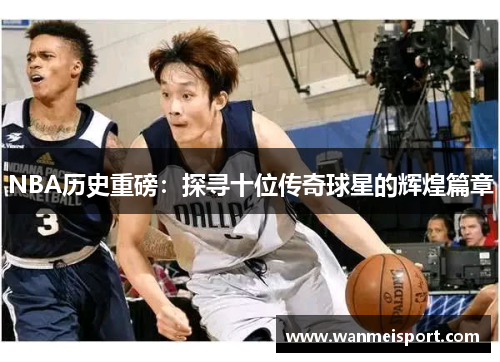 NBA历史重磅：探寻十位传奇球星的辉煌篇章