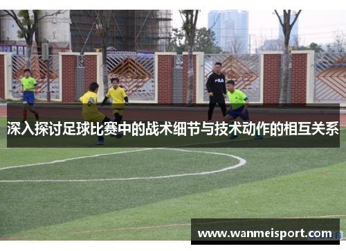 深入探讨足球比赛中的战术细节与技术动作的相互关系