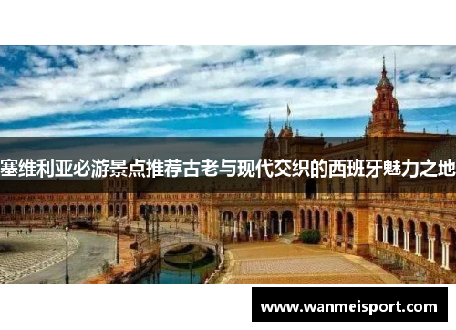 塞维利亚必游景点推荐古老与现代交织的西班牙魅力之地