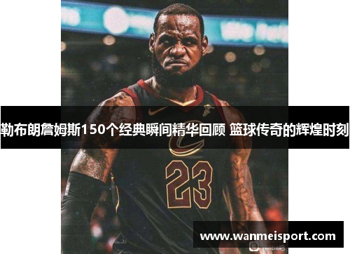 勒布朗詹姆斯150个经典瞬间精华回顾 篮球传奇的辉煌时刻