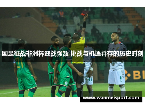国足征战非洲杯迎战强敌 挑战与机遇并存的历史时刻